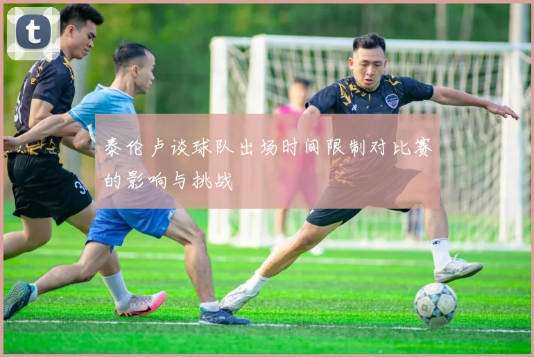泰伦卢谈球队出场时间限制对比赛的影响与挑战