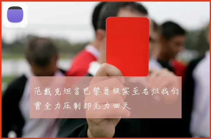 范戴克坦言巴黎晋级实至名归我们曾全力压制却无力回天