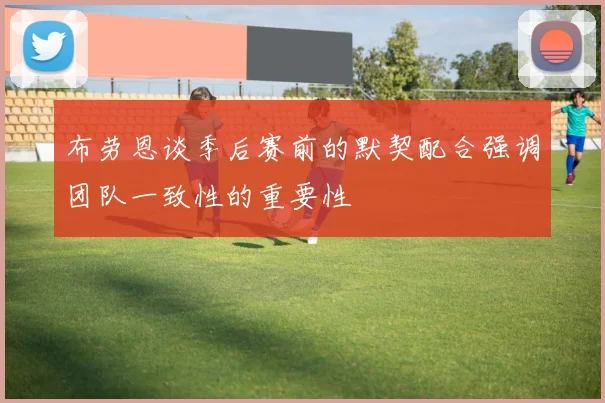 布劳恩谈季后赛前的默契配合强调团队一致性的重要性