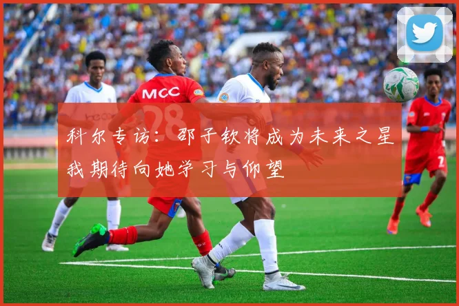 科尔专访：邵子钦将成为未来之星我期待向她学习与仰望