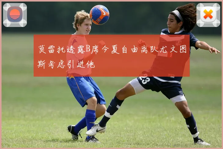 莫雷托透露B席今夏自由离队尤文图斯考虑引进他