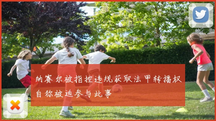 纳赛尔被指控违规获取法甲转播权自称被迫参与此事