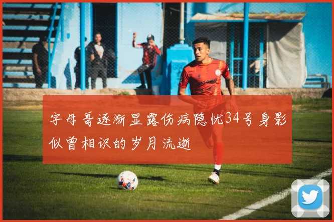 字母哥逐渐显露伤病隐忧34号身影似曾相识的岁月流逝