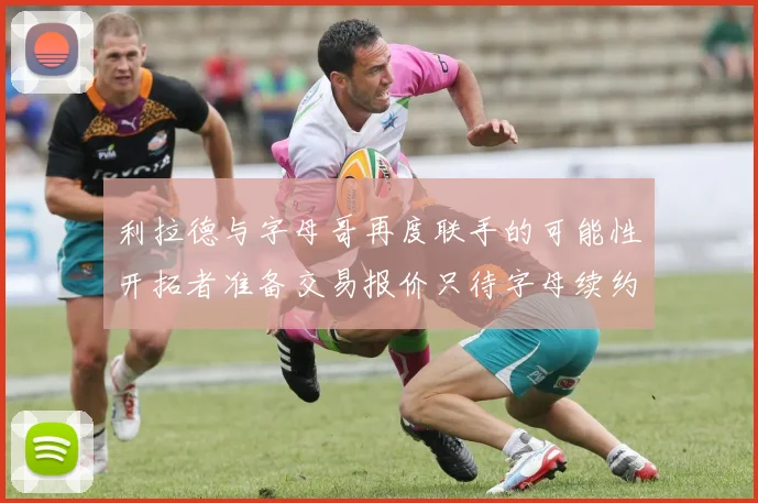 利拉德与字母哥再度联手的可能性开拓者准备交易报价只待字母续约意愿