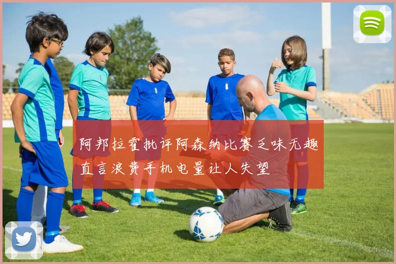 阿邦拉霍批评阿森纳比赛乏味无趣直言浪费手机电量让人失望