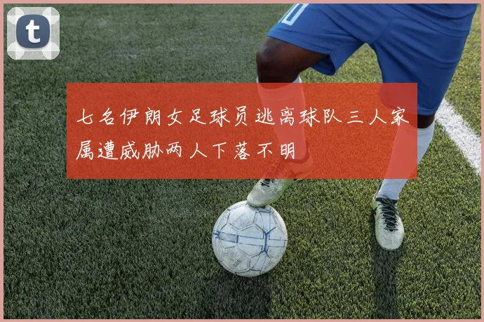 七名伊朗女足球员逃离球队三人家属遭威胁两人下落不明