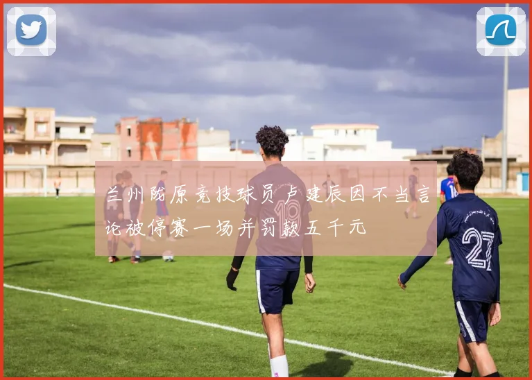 兰州陇原竞技球员卢建辰因不当言论被停赛一场并罚款五千元
